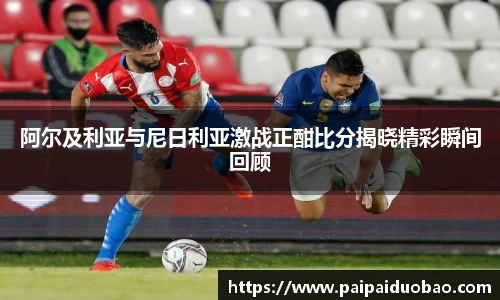 阿尔及利亚与尼日利亚激战正酣比分揭晓精彩瞬间回顾